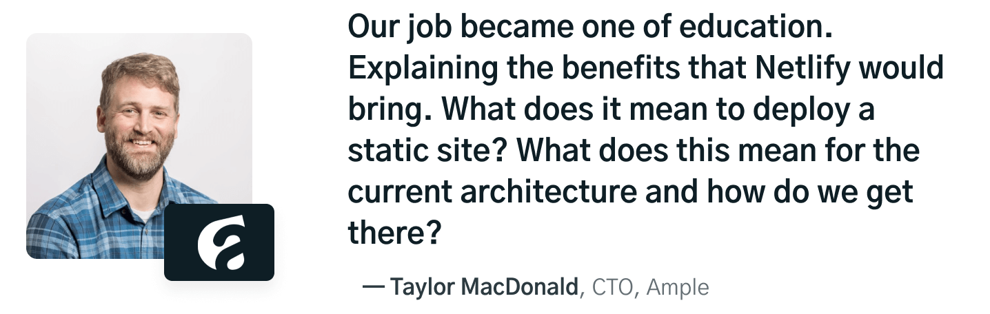 Our job became one of education. Explaning the benefits that Netlify would bring. What does it mean to deploy a static site? What does this mean for the current architecture and how do we get there? quote by Taylor MacDonald, CTA at Ample